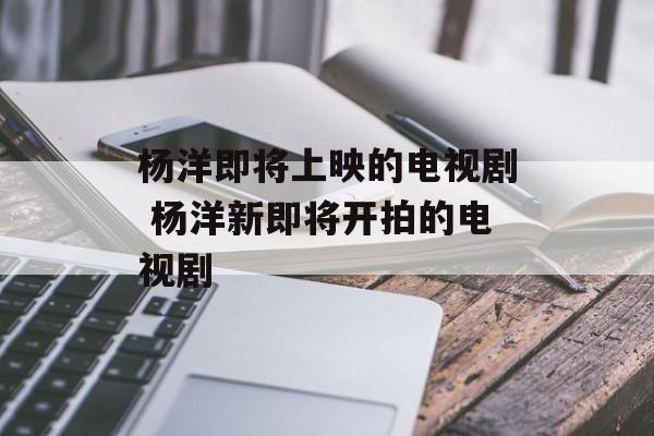 杨洋即将上映的电视剧 杨洋新即将开拍的电视剧-第1张图片-