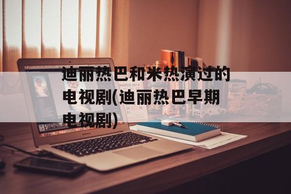 迪丽热巴和米热演过的电视剧(迪丽热巴早期电视剧)-第1张图片-