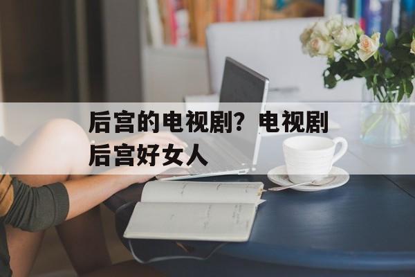 后宫的电视剧？电视剧后宫好女人-第1张图片-