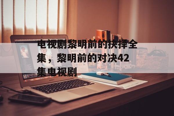 电视剧黎明前的抉择全集，黎明前的对决42集电视剧-第1张图片-