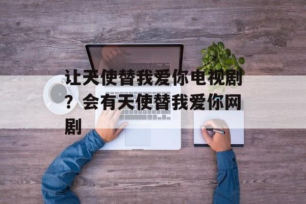 让天使替我爱你电视剧？会有天使替我爱你网剧-第1张图片-