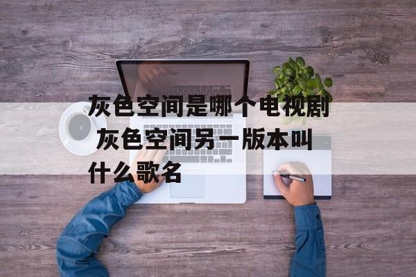 灰色空间是哪个电视剧 灰色空间另一版本叫什么歌名-第1张图片-