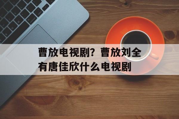 曹放电视剧？曹放刘全有唐佳欣什么电视剧-第1张图片-
