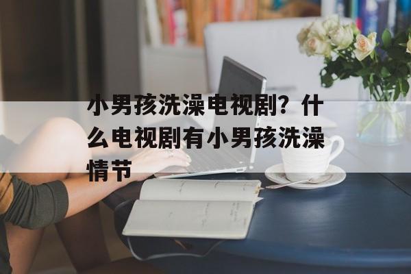 小男孩洗澡电视剧？什么电视剧有小男孩洗澡情节-第1张图片-