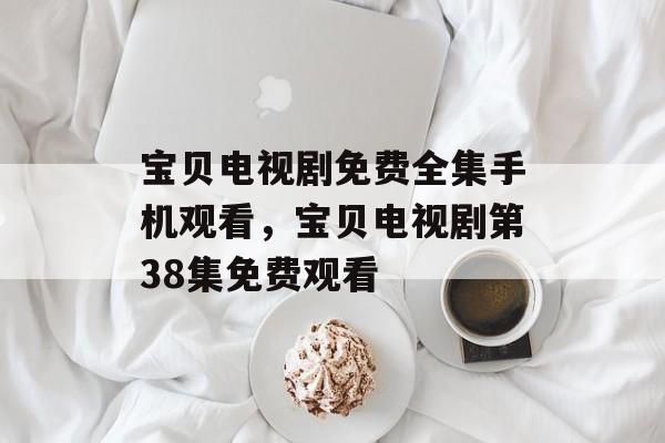 宝贝电视剧免费全集手机观看，宝贝电视剧第38集免费观看-第1张图片-