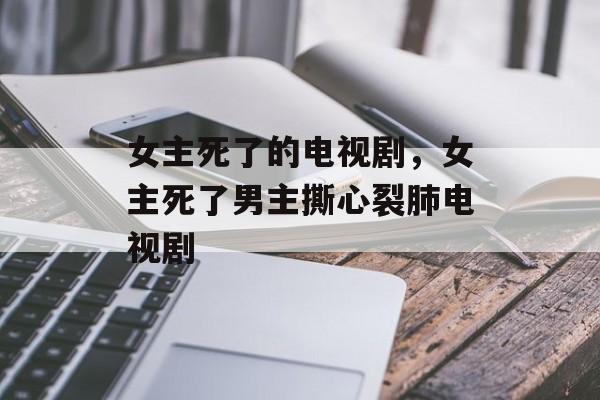 女主死了的电视剧，女主死了男主撕心裂肺电视剧-第1张图片-