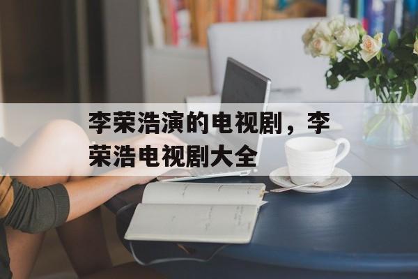 李荣浩演的电视剧，李荣浩电视剧大全-第1张图片-