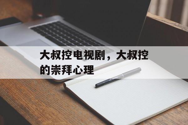 大叔控电视剧，大叔控的崇拜心理-第1张图片-