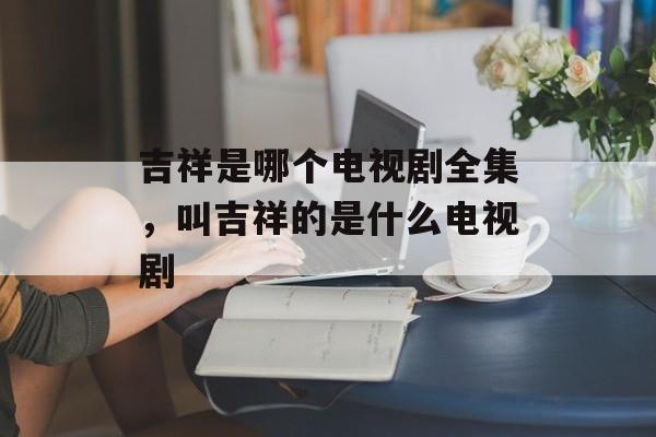 吉祥是哪个电视剧全集，叫吉祥的是什么电视剧-第1张图片-