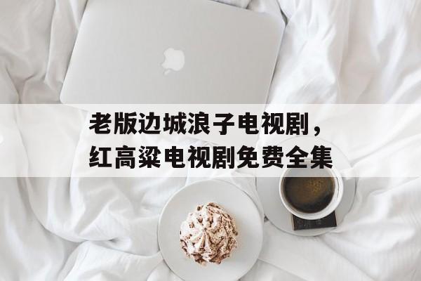 老版边城浪子电视剧，红高粱电视剧免费全集-第1张图片-