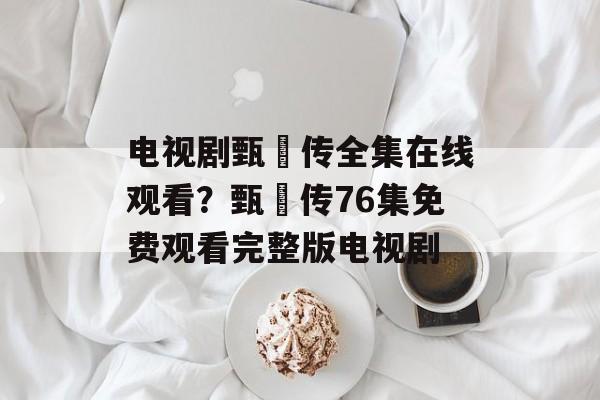 电视剧甄嬛传全集在线观看？甄嬛传76集免费观看完整版电视剧-第1张图片-
