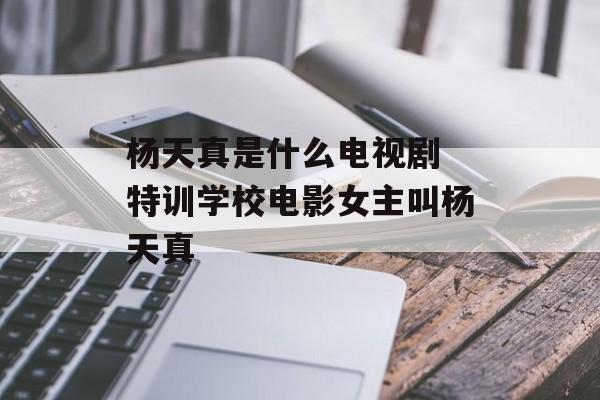 杨天真是什么电视剧 特训学校电影女主叫杨天真-第1张图片-