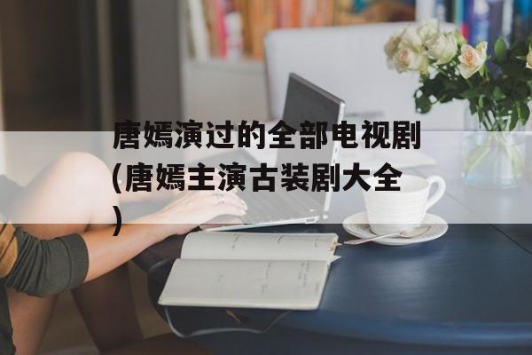 唐嫣演过的全部电视剧(唐嫣主演古装剧大全)-第1张图片-