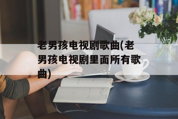 老男孩电视剧歌曲(老男孩电视剧里面所有歌曲)-第1张图片-