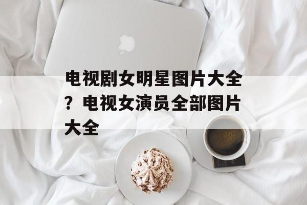 电视剧女明星图片大全？电视女演员全部图片大全-第1张图片-