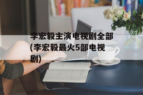 李宏毅主演电视剧全部(李宏毅最火5部电视剧)-第1张图片-