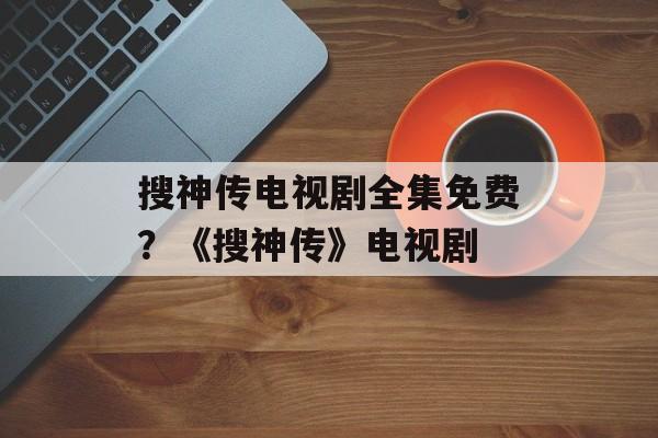 搜神传电视剧全集免费？《搜神传》电视剧-第1张图片-