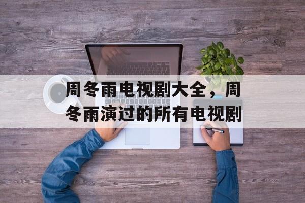 周冬雨电视剧大全，周冬雨演过的所有电视剧-第1张图片-