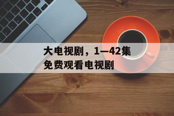 大电视剧，1—42集免费观看电视剧-第1张图片-