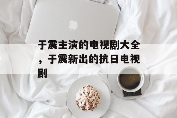 于震主演的电视剧大全，于震新出的抗日电视剧-第1张图片-