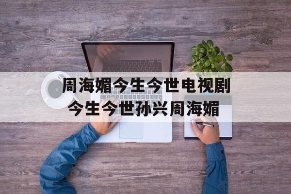 周海媚今生今世电视剧 今生今世孙兴周海媚-第1张图片-