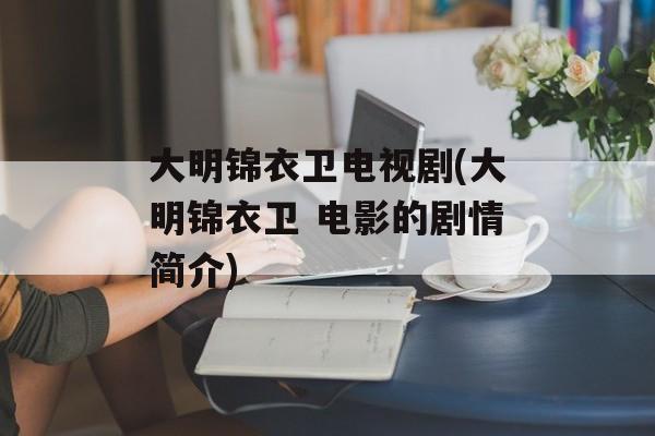 大明锦衣卫电视剧(大明锦衣卫 电影的剧情简介)-第1张图片-