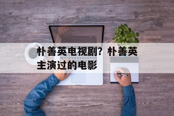 朴善英电视剧？朴善英主演过的电影-第1张图片-