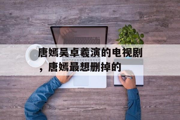 唐嫣吴卓羲演的电视剧，唐嫣最想删掉的-第1张图片-