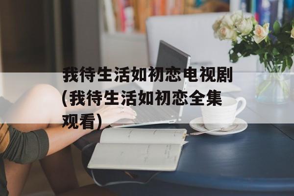 我待生活如初恋电视剧(我待生活如初恋全集观看)-第1张图片-