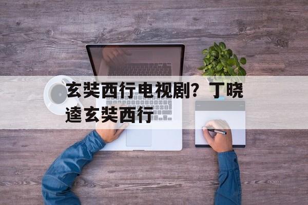 玄奘西行电视剧？丁晓逵玄奘西行-第1张图片-