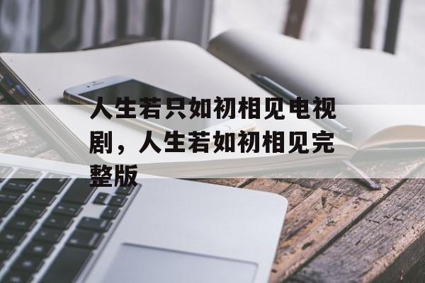人生若只如初相见电视剧，人生若如初相见完整版-第1张图片-