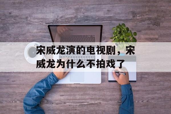 宋威龙演的电视剧，宋威龙为什么不拍戏了-第1张图片-