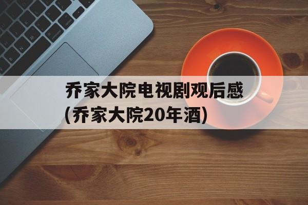 乔家大院电视剧观后感(乔家大院20年酒)-第1张图片-