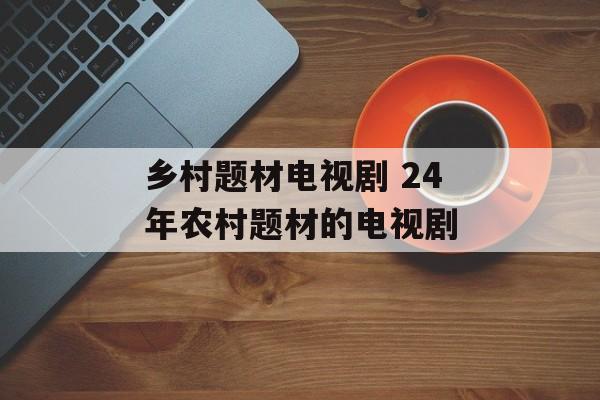 乡村题材电视剧 24年农村题材的电视剧-第1张图片-