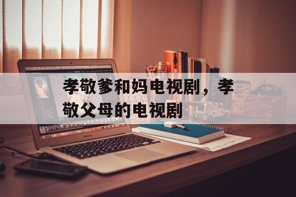 孝敬爹和妈电视剧，孝敬父母的电视剧-第1张图片-