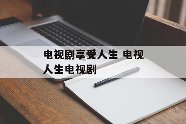 电视剧享受人生 电视人生电视剧-第1张图片-