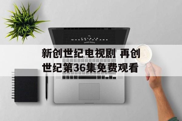新创世纪电视剧 再创世纪第36集免费观看-第1张图片-