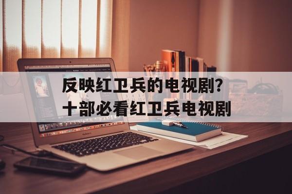反映红卫兵的电视剧？十部必看红卫兵电视剧-第1张图片-
