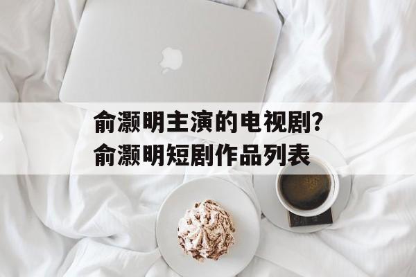 俞灏明主演的电视剧？俞灏明短剧作品列表-第1张图片-