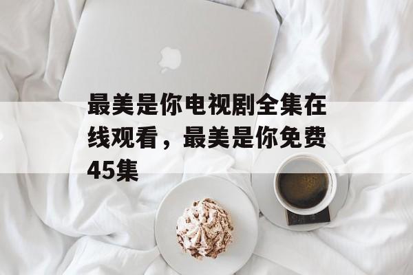 最美是你电视剧全集在线观看，最美是你免费45集-第1张图片-