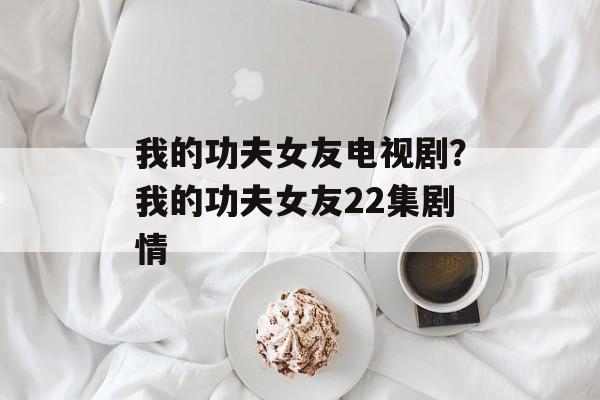 我的功夫女友电视剧？我的功夫女友22集剧情-第1张图片-
