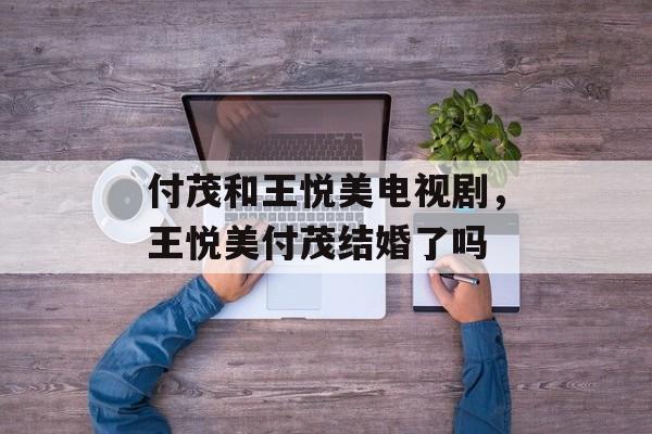 付茂和王悦美电视剧，王悦美付茂结婚了吗-第1张图片-