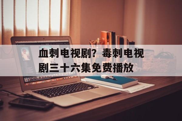 血刺电视剧？毒刺电视剧三十六集免费播放-第1张图片-