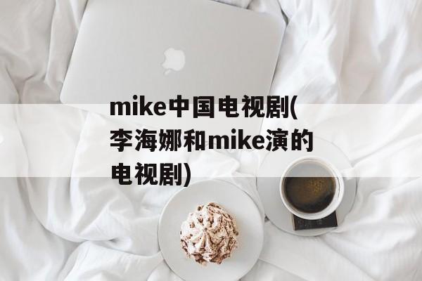 mike中国电视剧(李海娜和mike演的电视剧)-第1张图片-