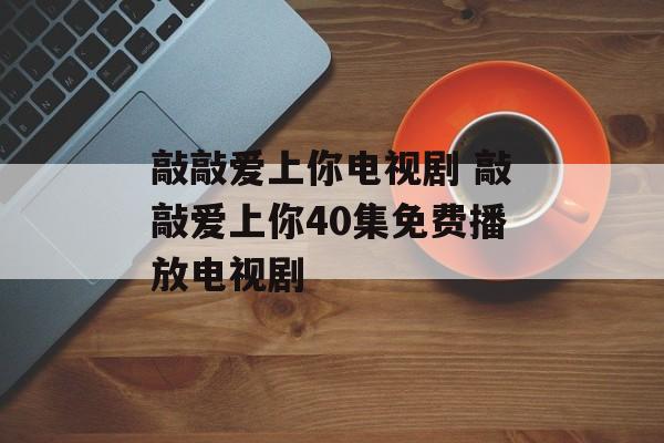 敲敲爱上你电视剧 敲敲爱上你40集免费播放电视剧-第1张图片-