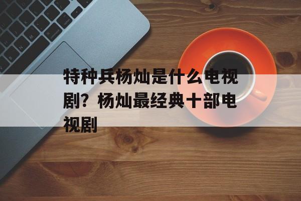特种兵杨灿是什么电视剧？杨灿最经典十部电视剧-第1张图片-
