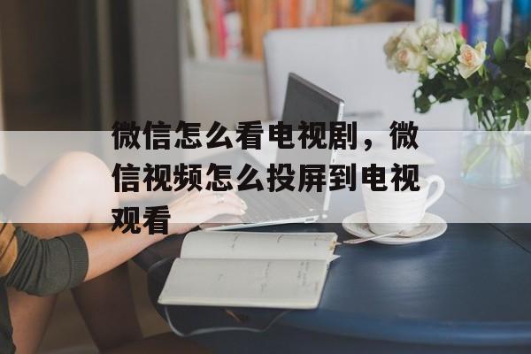 微信怎么看电视剧，微信视频怎么投屏到电视观看-第1张图片-