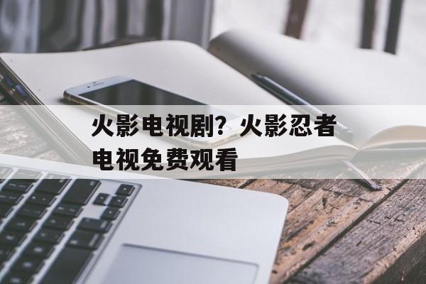 火影电视剧？火影忍者电视免费观看-第1张图片-