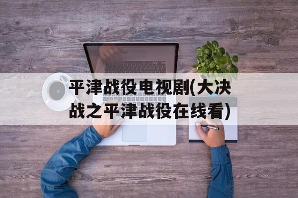 平津战役电视剧(大决战之平津战役在线看)-第1张图片-