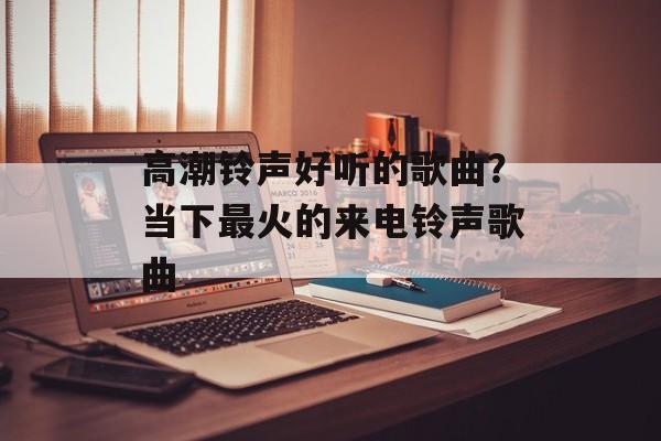 高潮铃声好听的歌曲？当下最火的来电铃声歌曲-第1张图片-